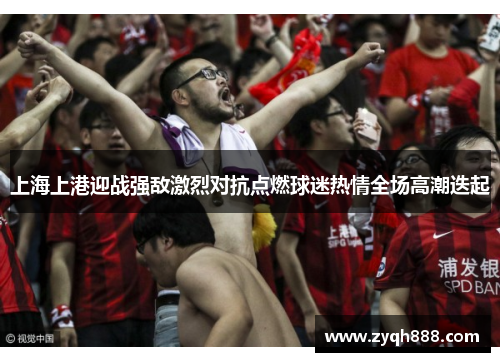 上海上港迎战强敌激烈对抗点燃球迷热情全场高潮迭起
