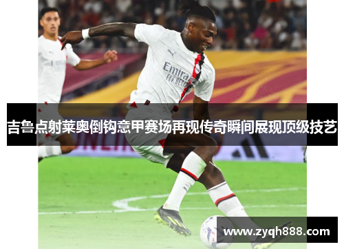 吉鲁点射莱奥倒钩意甲赛场再现传奇瞬间展现顶级技艺