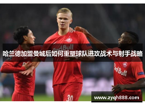 哈兰德加盟曼城后如何重塑球队进攻战术与射手战略