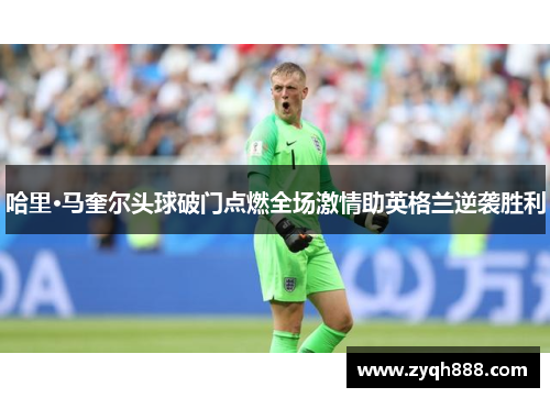 哈里·马奎尔头球破门点燃全场激情助英格兰逆袭胜利