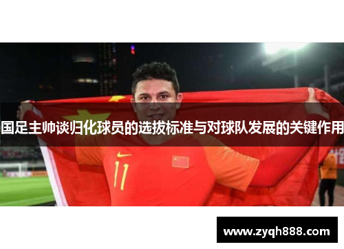 国足主帅谈归化球员的选拔标准与对球队发展的关键作用