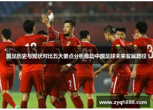 国足历史与现状对比五大要点分析推动中国足球未来发展路径