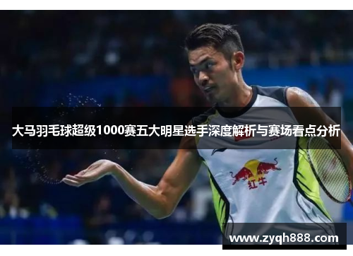 大马羽毛球超级1000赛五大明星选手深度解析与赛场看点分析