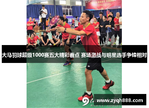 大马羽球超级1000赛五大精彩看点 赛场激战与明星选手争锋相对
