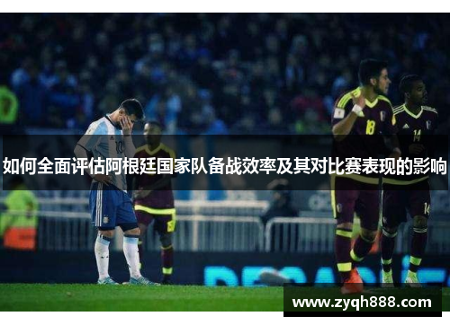 如何全面评估阿根廷国家队备战效率及其对比赛表现的影响 如何全面评估阿根廷国家队备战效率及其对比赛表现的影响